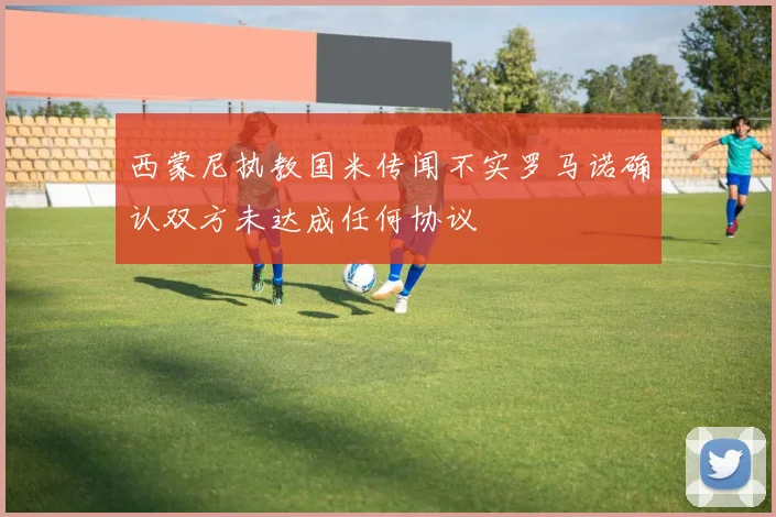 西蒙尼执教国米传闻不实罗马诺确认双方未达成任何协议