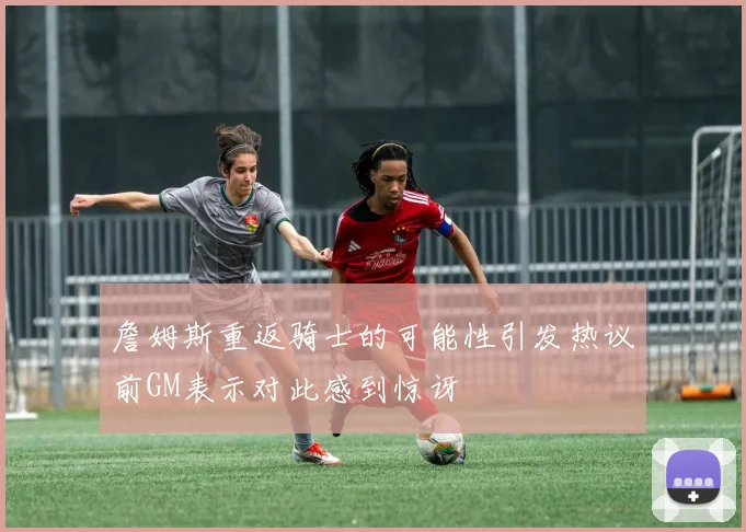 詹姆斯重返骑士的可能性引发热议前GM表示对此感到惊讶