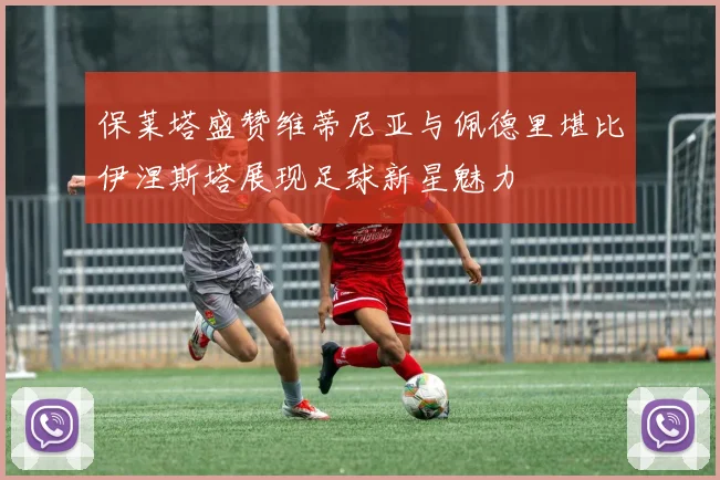 保莱塔盛赞维蒂尼亚与佩德里堪比伊涅斯塔展现足球新星魅力