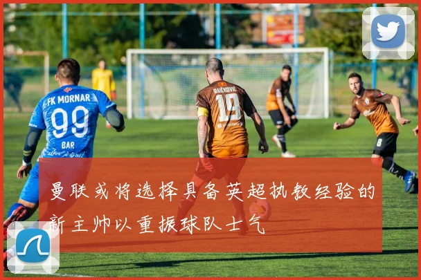 曼联或将选择具备英超执教经验的新主帅以重振球队士气